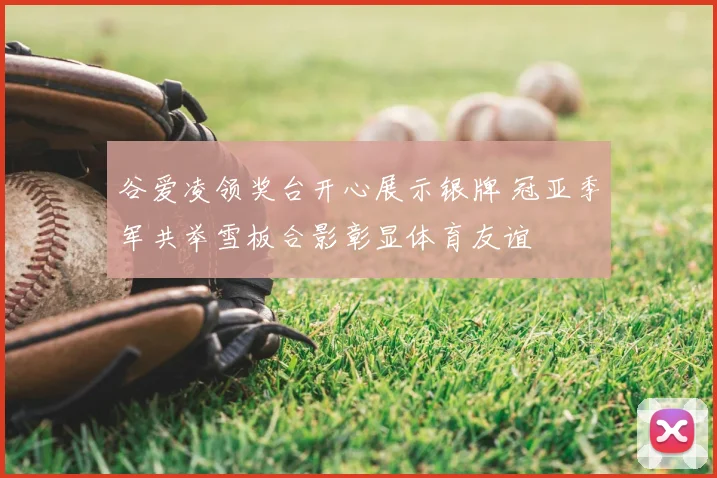 谷爱凌领奖台开心展示银牌 冠亚季军共举雪板合影彰显体育友谊