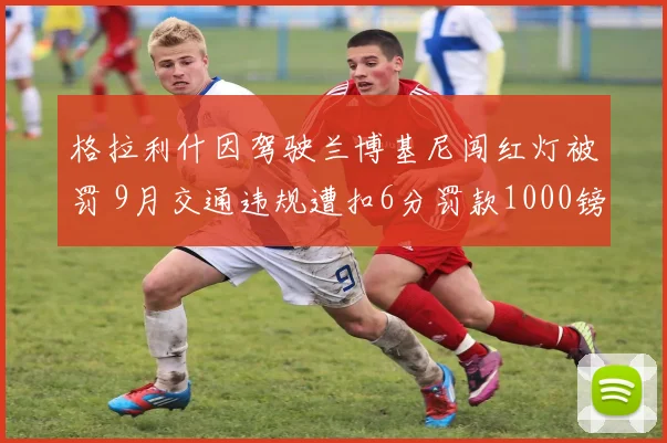 格拉利什因驾驶兰博基尼闯红灯被罚 9月交通违规遭扣6分罚款1000镑
