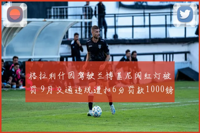 格拉利什因驾驶兰博基尼闯红灯被罚 9月交通违规遭扣6分罚款1000镑