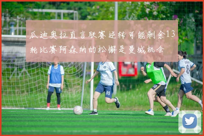 瓜迪奥拉直言联赛逆转可能剩余13轮比赛阿森纳的松懈是曼城机会