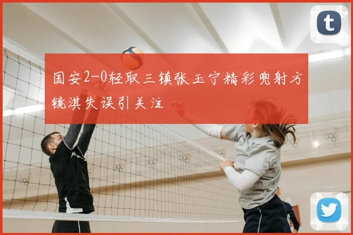 国安2-0轻取三镇张玉宁精彩兜射方镜淇失误引关注