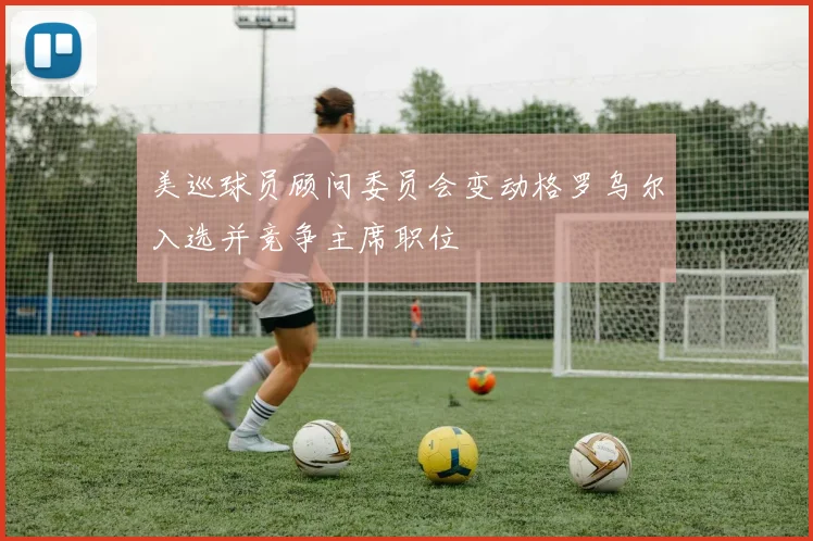 美巡球员顾问委员会变动格罗乌尔入选并竞争主席职位