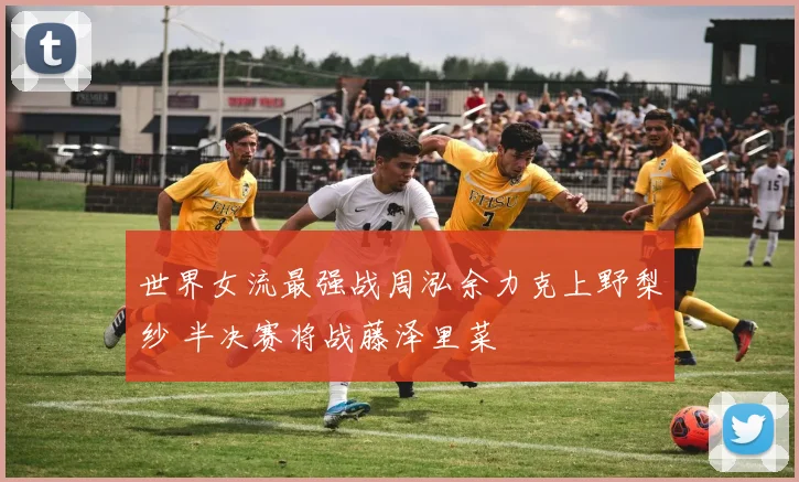 世界女流最强战周泓余力克上野梨纱 半决赛将战藤泽里菜