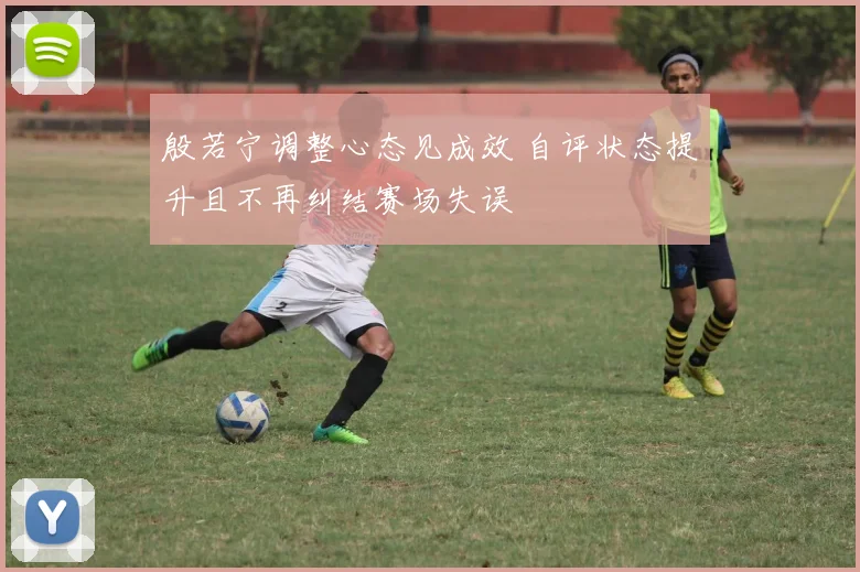 殷若宁调整心态见成效 自评状态提升且不再纠结赛场失误