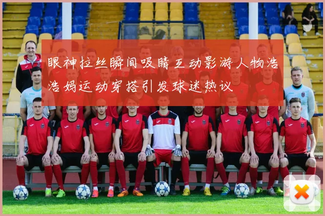 眼神拉丝瞬间吸睛互动影游人物浩浩妈运动穿搭引发球迷热议