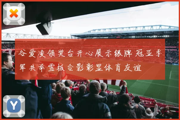 谷爱凌领奖台开心展示银牌 冠亚季军共举雪板合影彰显体育友谊