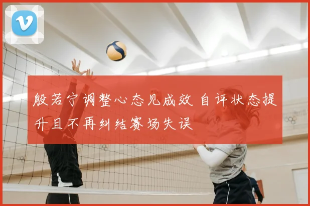 殷若宁调整心态见成效 自评状态提升且不再纠结赛场失误