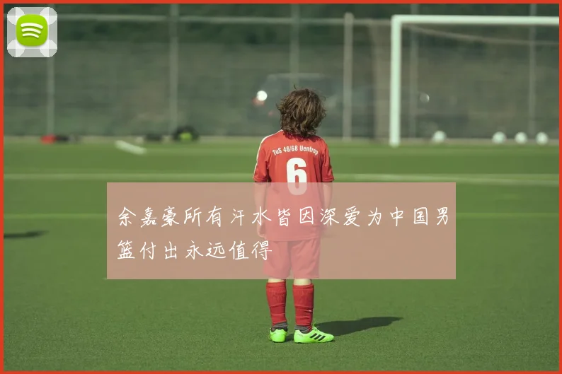 余嘉豪所有汗水皆因深爱为中国男篮付出永远值得