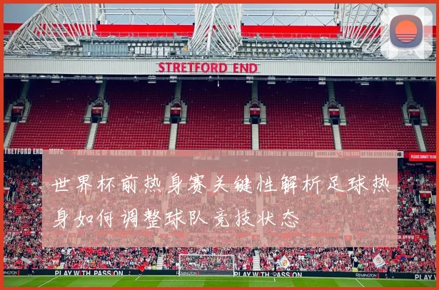 世界杯前热身赛关键性解析足球热身如何调整球队竞技状态