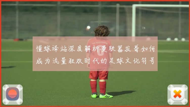 懂球译站深度解析曼联蓄发哥如何成为流量狂欢时代的足球文化符号