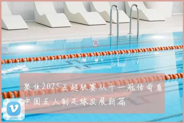 聚焦2025五超联赛从十一冠传奇看中国五人制足球发展新篇