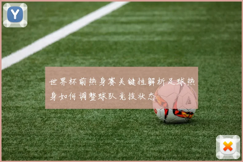 世界杯前热身赛关键性解析足球热身如何调整球队竞技状态